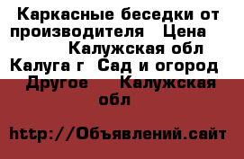 Каркасные беседки от производителя › Цена ­ 18 480 - Калужская обл., Калуга г. Сад и огород » Другое   . Калужская обл.